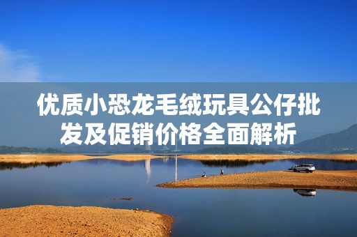 优质小恐龙毛绒玩具公仔批发及促销价格全面解析