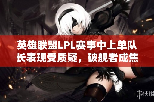 英雄联盟LPL赛事中上单队长表现受质疑，破舰者成焦点