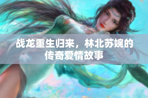 战龙重生归来，林北苏婉的传奇爱情故事