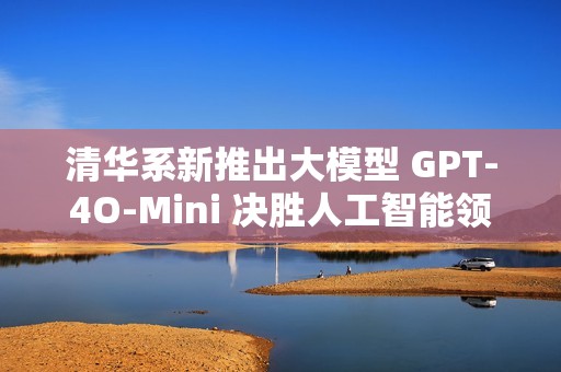 清华系新推出大模型 GPT-4O-Mini 决胜人工智能领域