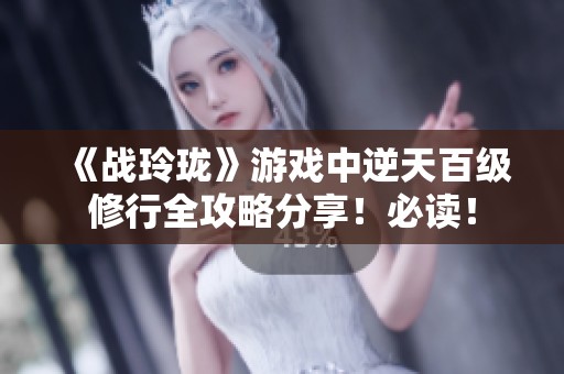《战玲珑》游戏中逆天百级修行全攻略分享！必读！
