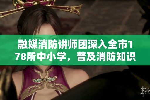 融媒消防讲师团深入全市178所中小学，普及消防知识服务近20万学生