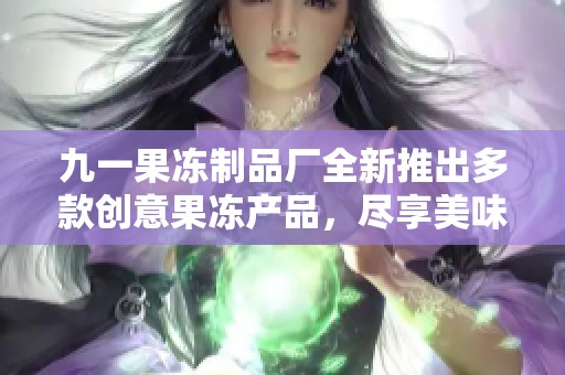 九一果冻制品厂全新推出多款创意果冻产品，尽享美味与健康