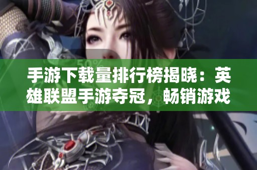手游下载量排行榜揭晓：英雄联盟手游夺冠，畅销游戏前十名一览