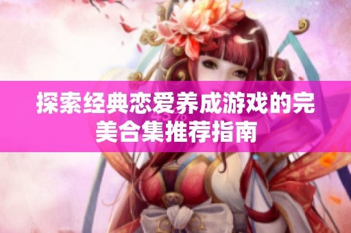 探索经典恋爱养成游戏的完美合集推荐指南