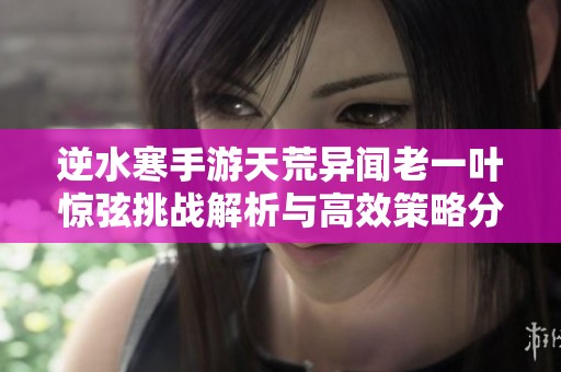 逆水寒手游天荒异闻老一叶惊弦挑战解析与高效策略分享