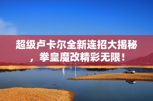 超级卢卡尔全新连招大揭秘，拳皇魔改精彩无限！