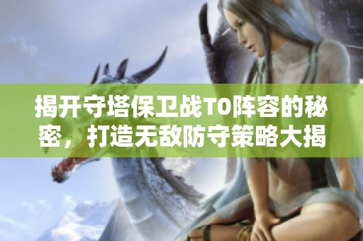 揭开守塔保卫战T0阵容的秘密，打造无敌防守策略大揭秘