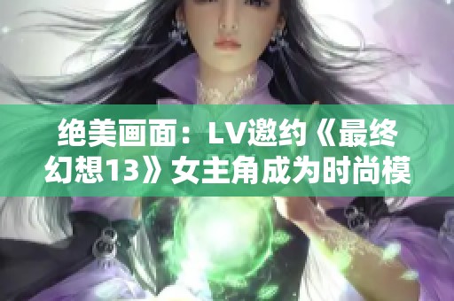 绝美画面：LV邀约《最终幻想13》女主角成为时尚模特