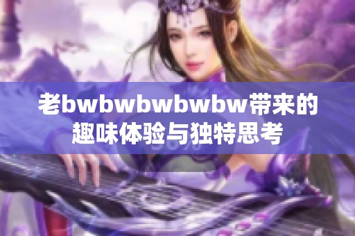 老bwbwbwbwbw带来的趣味体验与独特思考