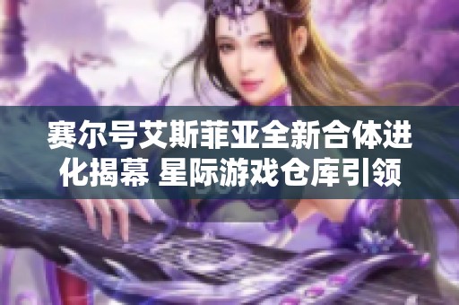 赛尔号艾斯菲亚全新合体进化揭幕 星际游戏仓库引领业界科技潮流