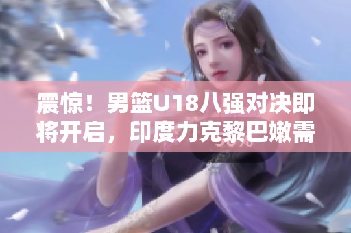 震惊！男篮U18八强对决即将开启，印度力克黎巴嫩需谨防内外线威胁