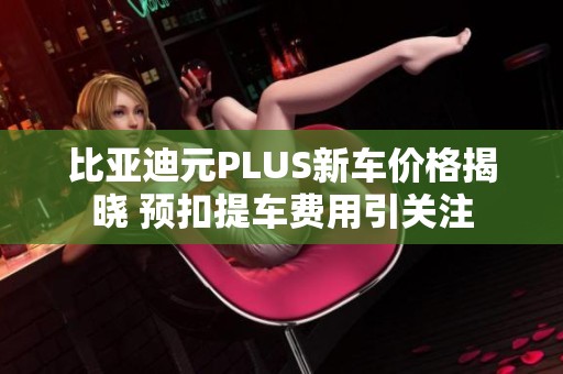 比亚迪元PLUS新车价格揭晓 预扣提车费用引关注