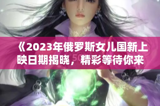 《2023年俄罗斯女儿国新上映日期揭晓，精彩等待你来》