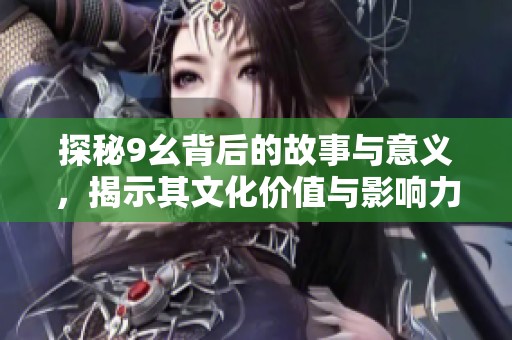 探秘9幺背后的故事与意义，揭示其文化价值与影响力