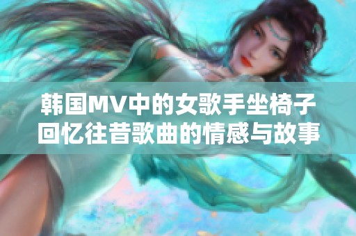 韩国MV中的女歌手坐椅子回忆往昔歌曲的情感与故事