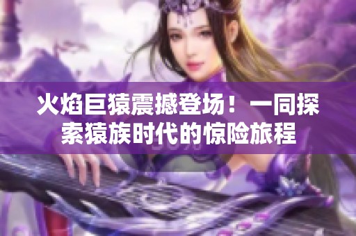 火焰巨猿震撼登场！一同探索猿族时代的惊险旅程