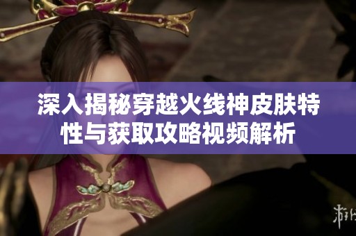 深入揭秘穿越火线神皮肤特性与获取攻略视频解析