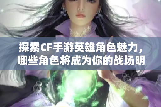 探索CF手游英雄角色魅力，哪些角色将成为你的战场明星