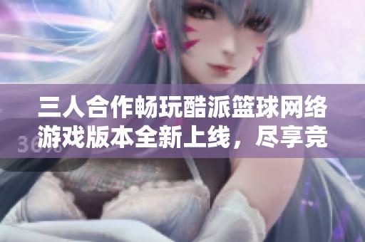 三人合作畅玩酷派篮球网络游戏版本全新上线，尽享竞技乐趣