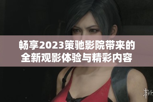 畅享2023策驰影院带来的全新观影体验与精彩内容