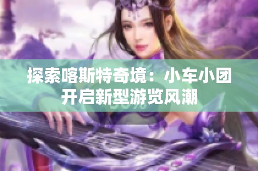 探索喀斯特奇境：小车小团开启新型游览风潮