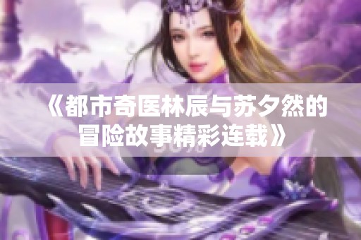 《都市奇医林辰与苏夕然的冒险故事精彩连载》