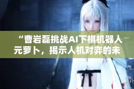 “曹岩磊挑战AI下棋机器人元萝卜，揭示人机对弈的未来”