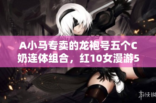 A小马专卖的龙袍号五个C奶连体组合，红10女漫游5.9万携神兽揭秘
