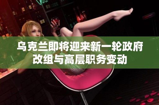 乌克兰即将迎来新一轮政府改组与高层职务变动