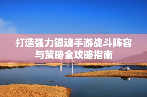 打造强力银魂手游战斗阵容与策略全攻略指南