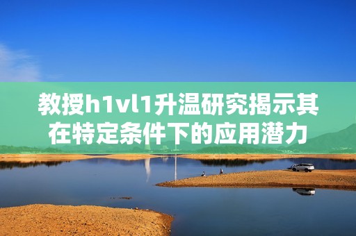 教授h1vl1升温研究揭示其在特定条件下的应用潜力