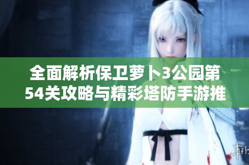 全面解析保卫萝卜3公园第54关攻略与精彩塔防手游推荐