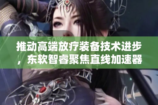 推动高端放疗装备技术进步，东软智睿聚焦直线加速器创新发展