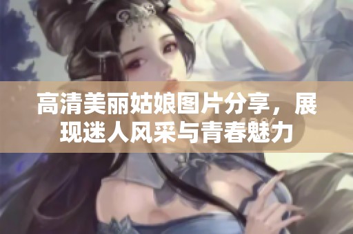 高清美丽姑娘图片分享，展现迷人风采与青春魅力