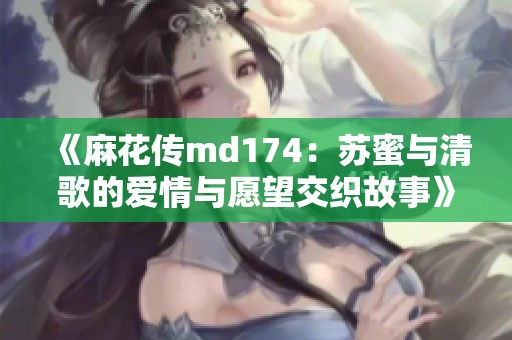 《麻花传md174：苏蜜与清歌的爱情与愿望交织故事》