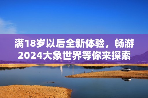 满18岁以后全新体验，畅游2024大象世界等你来探索