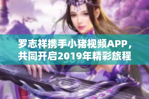 罗志祥携手小猪视频APP，共同开启2019年精彩旅程