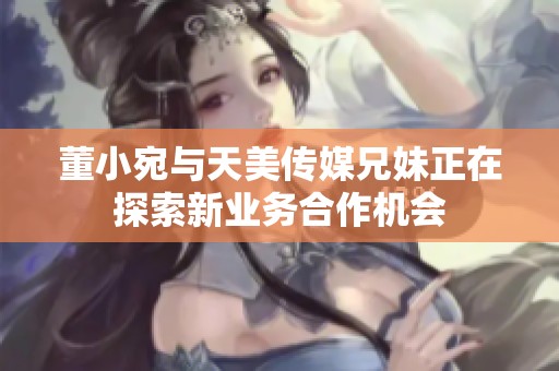 董小宛与天美传媒兄妹正在探索新业务合作机会