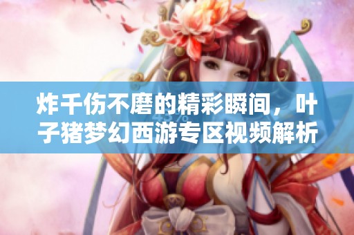 炸千伤不磨的精彩瞬间，叶子猪梦幻西游专区视频解析