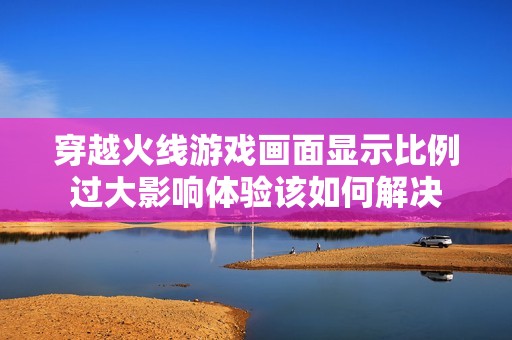 穿越火线游戏画面显示比例过大影响体验该如何解决