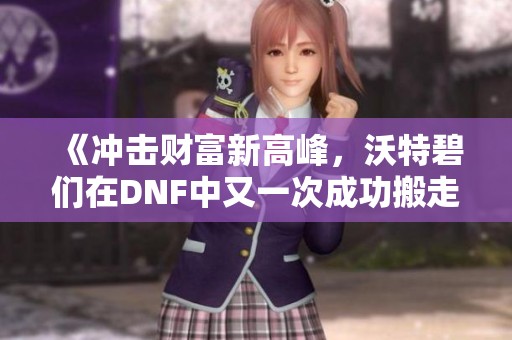 《冲击财富新高峰，沃特碧们在DNF中又一次成功搬走亿金币》