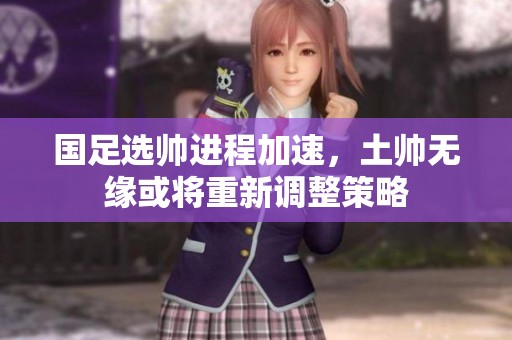 国足选帅进程加速，土帅无缘或将重新调整策略