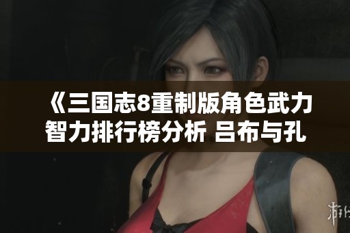 《三国志8重制版角色武力智力排行榜分析 吕布与孔明实力对比》