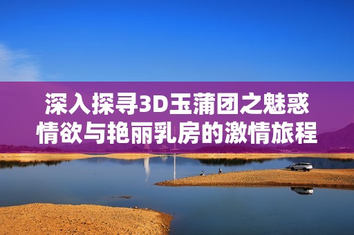 深入探寻3D玉蒲团之魅惑情欲与艳丽乳房的激情旅程