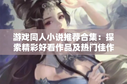 游戏同人小说推荐合集：探索精彩好看作品及热门佳作