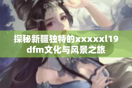 探秘新疆独特的xxxxxl19dfm文化与风景之旅