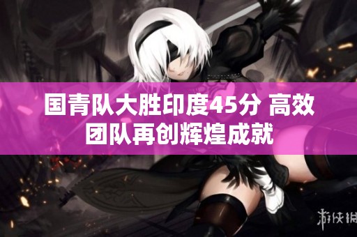 国青队大胜印度45分 高效团队再创辉煌成就