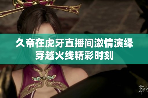 久帝在虎牙直播间激情演绎穿越火线精彩时刻