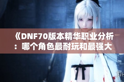 《DNF70版本精华职业分析：哪个角色最耐玩和最强大》